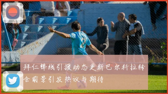 拜仁锋线引援动态更新巴尔科拉转会前景引发热议与期待