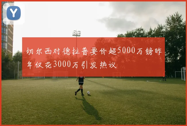 切尔西对德拉普要价超5000万镑昨年仅花3000万引发热议
