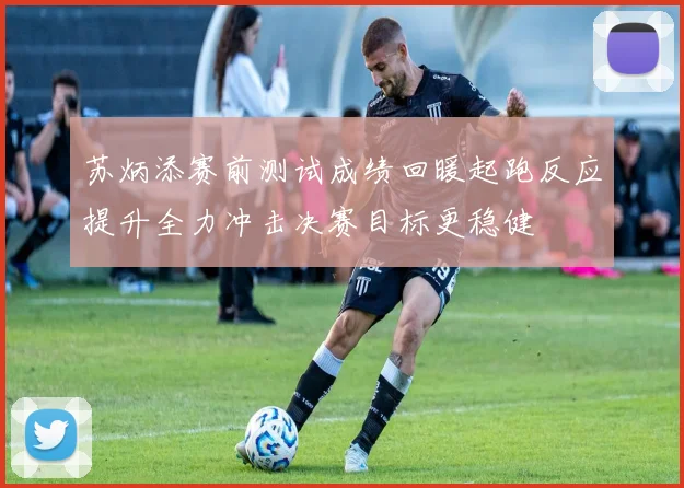 苏炳添赛前测试成绩回暖起跑反应提升全力冲击决赛目标更稳健
