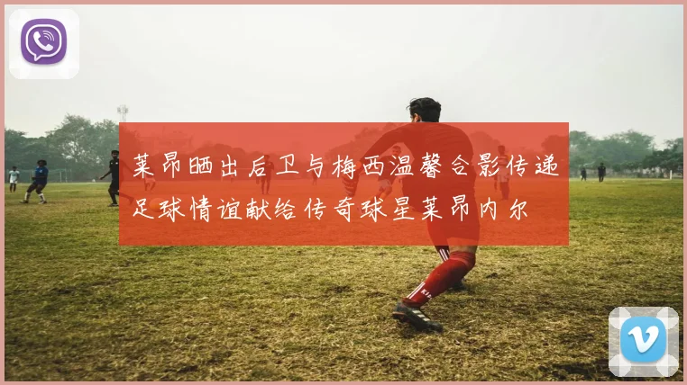 莱昂晒出后卫与梅西温馨合影传递足球情谊献给传奇球星莱昂内尔