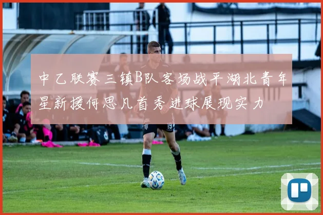 中乙联赛三镇B队客场战平湖北青年星新援何思凡首秀进球展现实力