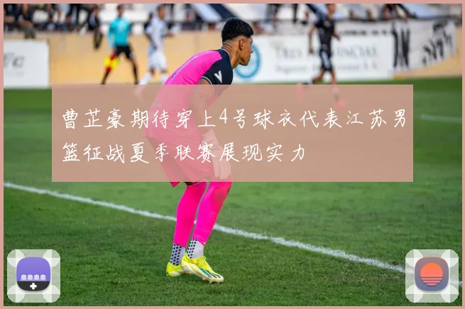 曹芷豪期待穿上4号球衣代表江苏男篮征战夏季联赛展现实力
