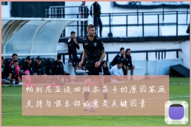 帕利尼亚谈回归本菲卡的原因家庭支持与俱乐部诚意是关键因素